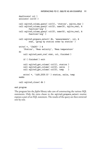 INTERFACING TO C: SQLITE AS AN EXAMPLE 91
deallocate( col )
allocate( col(3) )
call sqlite3_column_query( col(1), 'station', sqlite_char )
call sqlite3_column_query( col(2), name(3), sqlite_real, 
function='avg' )
call sqlite3_column_query( col(3), name(4), sqlite_real, 
function='avg' )
call sqlite3_prepare_select( db, 'measurements', col, 
stmt, 'group by station order by station' )
write( *, '(3a20)' ) 
'Station', 'Mean salinity', 'Mean temperature'
do
call sqlite3_next_row( stmt, col, finished )
if ( finished ) exit
call sqlite3_get_column( col(1), station )
call sqlite3_get_column( col(2), salin )
call sqlite3_get_column( col(3), temp )
write( *, '(a20,2f20.3)' ) station, salin, temp
enddo
call sqlite3_close( db )
end program
The program lets the fsqlite library take care of constructing the various SQL
statements. Only the extra clause to the sqlite3_prepare_select routine
exposes a part of an SQL statement. The results of the query are then retrieved
row by row.
 
