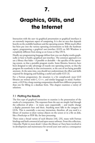 7.
Graphics, GUIs, and
the Internet
Interaction with the user via graphical presentation or graphical interfaces is
an extremely important aspect of computing. It is also an area that depends
heavily on the available hardware and the operating system. While much effort
has been put into the various operating environments to hide the hardware
aspect, programming a graphical user-interface (GUI) on MS Windows is
completely different from doing so on Linux or Mac OS X.
Hardly any programming language defines how you can display results graph-
ically or how to build a graphical user-interface. The common approach is to
use a library that hides – if possible or desirable – the specifics of the operat-
ing system, so that a portable program results. Some libraries, however, have
been designed to take advantage of exactly one operating system, so that the
program fits seamlessly in that environment, at the cost of not being portable
anymore. At the same time, you should not underestimate the effort and skills
required for designing and building a useful and usable GUI [3].
For a Fortran programmer, the situation is a bit complicated: most GUI
libraries are written with C, C++, and similar languages in mind. Further-
more, a GUI for a long-running computation should have different properties
than one for filling in a database form. This chapter examines a variety of
solutions.
7.1 Plotting the Results
The first type of graphical interaction to examine is the presentation of the
results of a computation. The responses from the user are simple: leaf through
the collection of plots – in many cases sequentially – and maybe change
a display parameter here and there. Anything more falls in the category of
GUIs. This is essentially a one-way interaction, therefore, all you need is a
library of routines to draw various objects on the screen or in a file on disk,
like a PostScript or PDF file, for later processing.
There exists a broad variety of such libraries [18], [25], many with Fortran
bindings and both commercial and open source software. From this collection,
I describe PLplot in more detail. I chose this library as I have been involved in
its development and maintenance for several years now and as a consequence
92
 