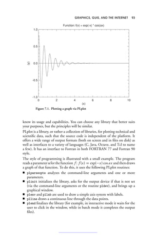 GRAPHICS, GUIS, AND THE INTERNET 93
10
8
6
4
2
0
-1.0
-0.5
0.0
0.5
1.0
Function: f(x) = exp(-x) * cos(ax)
(x)
(y)
Figure 7.1. Plotting a graph via PLplot
know its usage and capabilities. You can choose any library that better suits
your purposes, but the principles will be similar.
PLplot is a library, or rather a collection of libraries, for plotting technical and
scientific data, such that the source code is independent of the platform. It
offers a wide range of output formats (both on screen and in files on disk) as
well as interfaces to a variety of languages (C, Java, Octave, and Tcl to name
a few). It has an interface to Fortran in both FORTRAN 77 and Fortran 90
style.
The style of programming is illustrated with a small example. The program
reads a parameter a for the function f : f (x) = exp(−x) cos ax and then draws
a graph of that function. To do this, it uses the following PLplot routines:
■ plparseopts analyzes the command-line arguments and one or more
parameters.
■ plinit initializes the library, asks for the output device if that is not set
(via the command-line arguments or the routine pldev), and brings up a
graphical window.
■ plenv and pllab are used to draw a simple axis system with labels.
■ plline draws a continuous line through the data points.
■ plend finalizes the library (for example, in interactive mode it waits for the
user to click in the window, while in batch mode it completes the output
files).
 