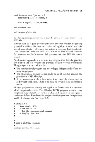 GRAPHICS, GUIS, AND THE INTERNET 95
real function func( param, x )
real(kind=plflt) :: param, x
func = exp(-x) * cos(param*x)
end function func
end program plotgraph
By selecting the right device, you can get the picture on screen or store it in a
PNG file.
Libraries such as PLplot generally offer both low-level routines for plotting
graphical primitives, like lines and circles, and high-level routines that take
care of many details – plotting a time axis or a complete shaded surface in
three dimensions. Some also offer GUI capabilities [DISLIN and Interacter,
for instance, and both commercial products, see also [29] for several
others].
An alternative approach is to separate the program that does the graphical
presentation and the program that provides the data for that presentation.
This gives you a number of benefits:
■ The computational program can be developed independently of the pre-
sentation program.
■ The presentation program in turn could be an off-the-shelf product like
gnuplot or a MATLAB script.
■ If the computations take a long time, simply store the results in a file
and present them later. There is no need to try and show intermediate
results.
The two programs can actually run together, so for the user, it is irrelevant
which program does what. The following Tcl/Tk program presents a very
simple interface where the user enters a value for the parameter a and presses
the button. It feeds this value to the computational program that then produces
a table of values to plot (see Figure 7.2):
# plotgui.tcl --
# Very simple GUI:
# - Get one value
# - Run the computational program
# - Display the result
#
#
# Load a plotting package
#
package require Plotchart
 