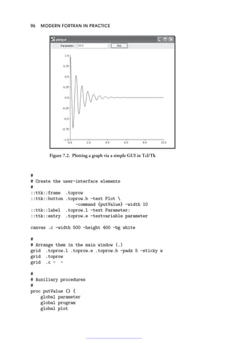 96 MODERN FORTRAN IN PRACTICE
Figure 7.2. Plotting a graph via a simple GUI in Tcl/Tk
#
# Create the user-interface elements
#
::ttk::frame .toprow
::ttk::button .toprow.b -text Plot 
-command {putValue} -width 10
::ttk::label .toprow.l -text Parameter:
::ttk::entry .toprow.e -textvariable parameter
canvas .c -width 500 -height 400 -bg white
#
# Arrange them in the main window (.)
grid .toprow.l .toprow.e .toprow.b -padx 5 -sticky w
grid .toprow
grid .c - -
#
# Auxiliary procedures
#
proc putValue {} {
global parameter
global program
global plot
 