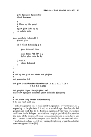 GRAPHICS, GUIS, AND THE INTERNET 97
puts $program $parameter
flush $program
#
# Clean up the graph
#
$plot plot data {} {}
.c delete data
}
proc readData {channel} {
global plot
if { ![eof $channel] } {
gets $channel line
scan $line %f %f x y
$plot plot data $x $y
} else {
close $channel
}
}
#
# Set up the plot and start the program
#
set parameter 1.0
set plot [::Plotchart::createXYPlot .c {0.0 10.0 2.0} 
{-1.0 1.0 0.25}]
set program [open |runprogram r+]
fileevent $program readable [list readData $program]
#
# The event loop starts automatically ...
# We can just wait now
The Fortran program that is run is called “runprogram” or “runprogram.exe”,
depending on the platform. It is run via a so-called pipe, therefore, the Tcl
program can send data to the Fortran program and vice versa. The details
are hidden in the Tcl open command and the pipe symbol (|) that precedes
the name of the program. Because such communication is event-driven, use
the fileevent command to set up an event handler for this communication.
The Plotchart package is a Tcl-only package for plotting xy-graphs and other
common types of charts [52].
 