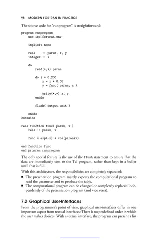 98 MODERN FORTRAN IN PRACTICE
The source code for “runprogram” is straightforward:
program runprogram
use iso_fortran_env
implicit none
real :: param, x, y
integer :: i
do
read(*,*) param
do i = 0,200
x = i * 0.05
y = func( param, x )
write(*,*) x, y
enddo
flush( output_unit )
enddo
contains
real function func( param, x )
real :: param, x
func = exp(-x) * cos(param*x)
end function func
end program runprogram
The only special feature is the use of the flush statement to ensure that the
data are immediately sent to the Tcl program, rather than kept in a buffer
until that is full.
With this architecture, the responsibilities are completely separated:
■ The presentation program merely expects the computational program to
read the parameter and to produce the table.
■ The computational program can be changed or completely replaced inde-
pendently of the presentation program (and vice versa).
7.2 Graphical User-Interfaces
From the programmer’s point of view, graphical user-interfaces differ in one
important aspect from textual interfaces: There is no predefined order in which
the user makes choices. With a textual interface, the program can present a list
 