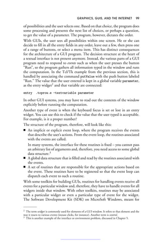 GRAPHICS, GUIS, AND THE INTERNET 99
of possibilities and the user selects one. Based on that choice, the program does
some processing and presents the next list of choices, or perhaps a question,
to get the value of a parameter. The program, however, dictates the order.
With GUIs, the user sees all possibilities within one screen. He or she can
decide to fill in all the entry fields in any order, leave out a few, then press one
of a range of buttons, or select a menu item. This has distinct consequences
for the architecture of a GUI program. The decision structure at the heart of
a textual interface is not present anymore. Instead, the various parts of a GUI
program need to respond to events such as when the user presses the button
“Run”, so the program gathers all information typed in the window and runs
the computation. In the Tcl/Tk example from the previous section, this is
handled by associating the command putValue with the push button labeled
“Run.” The value that the user entered is kept in a global variable parameter,
as the entry widget2
and that variable are connected:
entry .toprow.e -textvariable parameter
In other GUI systems, you may have to read out the contents of the window
explicitly before running the computation.
Another type of event is when the keyboard focus is set or lost in an entry
widget. You can use this to check if the value that the user typed is acceptable.
For example, is it a proper number?
The structure of the program, therefore, will look like this:
■ An implicit or explicit event loop, where the program receives the events
that describe the user’s actions. From the event loop, the routines associated
with the events are called.
In many systems, the interface for these routines is fixed – you cannot pass
an arbitrary list of arguments and, therefore, you need access to some global
data structure.3
■ A global data structure that is filled and read by the routines associated with
the events.
■ A set of routines that are responsible for the appropriate actions based on
the event. These routines have to be registered so that the event loop can
dispatch each event to such a routine.
With some toolkits for building GUIs, routines for handling events receive all
events for a particular window and, therefore, they have to handle events for all
widgets inside that window. With other toolkits, routines may be associated
with a particular widget or even a particular type of event for the widget.
The Software Development Kit (SDK) on MicroSoft Windows, meant for
2 The term widget is commonly used for elements of a GUI window. It refers to that element and the
way it reacts to various events (mouse clicks, for instance). Another term is control.
3 This is another example of the interface or environment problem, discussed in Chapter 5.
 
