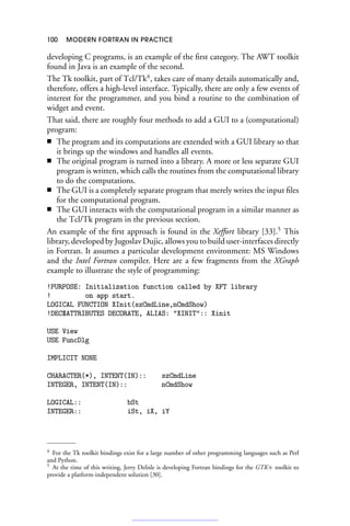 100 MODERN FORTRAN IN PRACTICE
developing C programs, is an example of the first category. The AWT toolkit
found in Java is an example of the second.
The Tk toolkit, part of Tcl/Tk4
, takes care of many details automatically and,
therefore, offers a high-level interface. Typically, there are only a few events of
interest for the programmer, and you bind a routine to the combination of
widget and event.
That said, there are roughly four methods to add a GUI to a (computational)
program:
■ The program and its computations are extended with a GUI library so that
it brings up the windows and handles all events.
■ The original program is turned into a library. A more or less separate GUI
program is written, which calls the routines from the computational library
to do the computations.
■ The GUI is a completely separate program that merely writes the input files
for the computational program.
■ The GUI interacts with the computational program in a similar manner as
the Tcl/Tk program in the previous section.
An example of the first approach is found in the Xeffort library [33].5
This
library, developed by Jugoslav Dujic, allows you to build user-interfaces directly
in Fortran. It assumes a particular development environment: MS Windows
and the Intel Fortran compiler. Here are a few fragments from the XGraph
example to illustrate the style of programming:
!PURPOSE: Initialization function called by XFT library
! on app start.
LOGICAL FUNCTION XInit(szCmdLine,nCmdShow)
!DEC$ATTRIBUTES DECORATE, ALIAS: XINIT:: Xinit
USE View
USE FuncDlg
IMPLICIT NONE
CHARACTER(*), INTENT(IN):: szCmdLine
INTEGER, INTENT(IN):: nCmdShow
LOGICAL:: bSt
INTEGER:: iSt, iX, iY
4 For the Tk toolkit bindings exist for a large number of other programming languages such as Perl
and Python.
5 At the time of this writing, Jerry Delisle is developing Fortran bindings for the GTK+ toolkit to
provide a platform-independent solution [30].
 