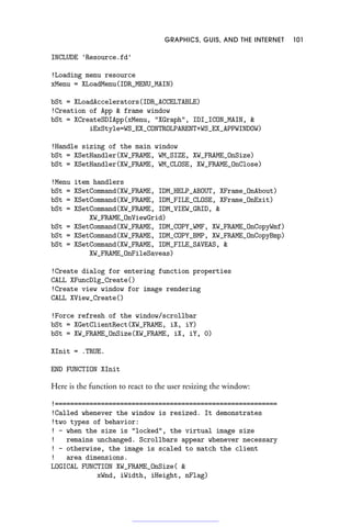 GRAPHICS, GUIS, AND THE INTERNET 101
INCLUDE 'Resource.fd'
!Loading menu resource
xMenu = XLoadMenu(IDR_MENU_MAIN)
bSt = XLoadAccelerators(IDR_ACCELTABLE)
!Creation of App  frame window
bSt = XCreateSDIApp(xMenu, XGraph, IDI_ICON_MAIN, 
iExStyle=WS_EX_CONTROLPARENT+WS_EX_APPWINDOW)
!Handle sizing of the main window
bSt = XSetHandler(XW_FRAME, WM_SIZE, XW_FRAME_OnSize)
bSt = XSetHandler(XW_FRAME, WM_CLOSE, XW_FRAME_OnClose)
!Menu item handlers
bSt = XSetCommand(XW_FRAME, IDM_HELP_ABOUT, XFrame_OnAbout)
bSt = XSetCommand(XW_FRAME, IDM_FILE_CLOSE, XFrame_OnExit)
bSt = XSetCommand(XW_FRAME, IDM_VIEW_GRID, 
XW_FRAME_OnViewGrid)
bSt = XSetCommand(XW_FRAME, IDM_COPY_WMF, XW_FRAME_OnCopyWmf)
bSt = XSetCommand(XW_FRAME, IDM_COPY_BMP, XW_FRAME_OnCopyBmp)
bSt = XSetCommand(XW_FRAME, IDM_FILE_SAVEAS, 
XW_FRAME_OnFileSaveas)
!Create dialog for entering function properties
CALL XFuncDlg_Create()
!Create view window for image rendering
CALL XView_Create()
!Force refresh of the window/scrollbar
bSt = XGetClientRect(XW_FRAME, iX, iY)
bSt = XW_FRAME_OnSize(XW_FRAME, iX, iY, 0)
XInit = .TRUE.
END FUNCTION XInit
Here is the function to react to the user resizing the window:
!==========================================================
!Called whenever the window is resized. It demonstrates
!two types of behavior:
! - when the size is locked, the virtual image size
! remains unchanged. Scrollbars appear whenever necessary
! - otherwise, the image is scaled to match the client
! area dimensions.
LOGICAL FUNCTION XW_FRAME_OnSize( 
xWnd, iWidth, iHeight, nFlag)
 