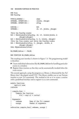 102 MODERN FORTRAN IN PRACTICE
USE View
USE FuncDlg
TYPE(X_WINDOW):: xWnd
INTEGER, INTENT(IN):: iWidth, iHeight
INTEGER, INTENT(IN):: nFlag
LOGICAL:: bSt
INTEGER:: iX, iY, jWidth, jHeight
!Move the FuncDlg window
bSt = XGetWindowPos(xFuncDlg, iX, iY, iWidth=jWidth, 
iHeight=jHeight)
bSt = XSetWindowPos(xFuncDlg, 0, 0, iWidth, jHeight)
!Move the View window just below the FuncDlg window
bSt = XSetWindowPos(xView, 0, jHeight, iWidth, 
iHeight-jHeight)
CALL XUpdateWindow(xView)
XW_FRAME_OnSize = .FALSE.
END FUNCTION XW_FRAME_OnSize
The resulting user-interface is shown in Figure 7.3. The programming model
is therefore:
■ Create individual subroutines like XW_FRAME_OnSize for handling particular
events in a window.
■ Register these routines so that they can be automatically invoked when the
event occurs.
The second approach, using the program as a library, is illustrated by the Ftcl
library that I developed myself [55]. This library enables you to use Fortran
routines as new Tcl commands. The method to do so is to create a routine
with a predefined interface and to register it as a new command:
module functions
implicit none
contains
! compute_func --
! Compute the function:
! f(x) = exp(-x) * cos(ax)
!
! Arguments:
! cmdname Name of the Tcl command
! noargs Number of arguments
!
subroutine compute_func( cmdname, noargs )
 