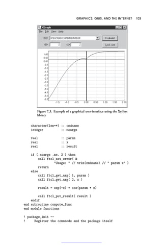 GRAPHICS, GUIS, AND THE INTERNET 103
Figure 7.3. Example of a graphical user-interface using the Xeffort
library
character(len=*) :: cmdname
integer :: noargs
real :: param
real :: x
real :: result
if ( noargs .ne. 2 ) then
call ftcl_set_error( 
Usage:  // trim(cmdname) //  param x )
return
else
call ftcl_get_arg( 1, param )
call ftcl_get_arg( 2, x )
result = exp(-x) * cos(param * x)
call ftcl_put_result( result )
endif
end subroutine compute_func
end module functions
! package_init --
! Register the commands and the package itself
 