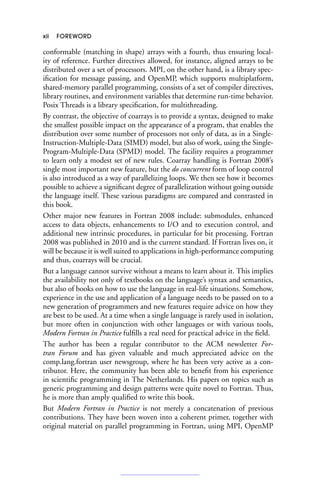 xii FOREWORD
conformable (matching in shape) arrays with a fourth, thus ensuring local-
ity of reference. Further directives allowed, for instance, aligned arrays to be
distributed over a set of processors. MPI, on the other hand, is a library spec-
ification for message passing, and OpenMP, which supports multiplatform,
shared-memory parallel programming, consists of a set of compiler directives,
library routines, and environment variables that determine run-time behavior.
Posix Threads is a library specification, for multithreading.
By contrast, the objective of coarrays is to provide a syntax, designed to make
the smallest possible impact on the appearance of a program, that enables the
distribution over some number of processors not only of data, as in a Single-
Instruction-Multiple-Data (SIMD) model, but also of work, using the Single-
Program-Multiple-Data (SPMD) model. The facility requires a programmer
to learn only a modest set of new rules. Coarray handling is Fortran 2008’s
single most important new feature, but the do concurrent form of loop control
is also introduced as a way of parallelizing loops. We then see how it becomes
possible to achieve a significant degree of parallelization without going outside
the language itself. These various paradigms are compared and contrasted in
this book.
Other major new features in Fortran 2008 include: submodules, enhanced
access to data objects, enhancements to I/O and to execution control, and
additional new intrinsic procedures, in particular for bit processing. Fortran
2008 was published in 2010 and is the current standard. If Fortran lives on, it
will be because it is well suited to applications in high-performance computing
and thus, coarrays will be crucial.
But a language cannot survive without a means to learn about it. This implies
the availability not only of textbooks on the language’s syntax and semantics,
but also of books on how to use the language in real-life situations. Somehow,
experience in the use and application of a language needs to be passed on to a
new generation of programmers and new features require advice on how they
are best to be used. At a time when a single language is rarely used in isolation,
but more often in conjunction with other languages or with various tools,
Modern Fortran in Practice fulfills a real need for practical advice in the field.
The author has been a regular contributor to the ACM newsletter For-
tran Forum and has given valuable and much appreciated advice on the
comp.lang.fortran user newsgroup, where he has been very active as a con-
tributor. Here, the community has been able to benefit from his experience
in scientific programming in The Netherlands. His papers on topics such as
generic programming and design patterns were quite novel to Fortran. Thus,
he is more than amply qualified to write this book.
But Modern Fortran in Practice is not merely a concatenation of previous
contributions. They have been woven into a coherent primer, together with
original material on parallel programming in Fortran, using MPI, OpenMP
 