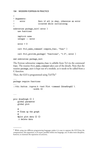 104 MODERN FORTRAN IN PRACTICE
!
! Arguments:
! error Zero if all is okay, otherwise an error
! occurred while initializing
!
subroutine package_init( error )
use functions
implicit none
integer :: error
error = 0
call ftcl_make_command( compute_func, func )
call ftcl_provide_package( functions, 1.0, error )
end subroutine package_init
The Fortran subroutine compute_func is callable from Tcl via the command
func. The routine ftcl_make_command takes care of the details. Note that the
routine package_init is kept out of a module, as it needs to be called from a
C function.
Then, the GUI is programmed using Tcl/Tk:6
...
package require functions
...
::ttk::button .toprow.b -text Plot -command {drawGraph} 
-width 10
...
proc drawGraph {} {
global parameter
global plot
#
# Clean up the graph
#
$plot plot data {} {}
.c delete data
6 While using two different programming languages makes it is easy to separate the GUI from the
computations, this separation, is of course, possible within one language, too. It takes more discipline,
however, to maintain the separation of concerns.
 