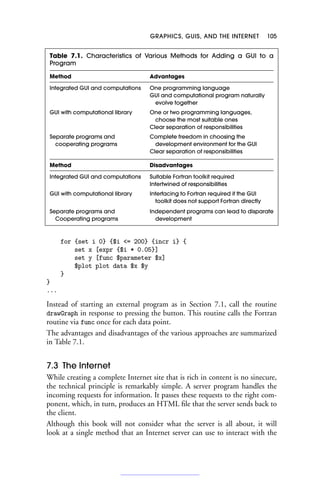 GRAPHICS, GUIS, AND THE INTERNET 105
Table 7.1. Characteristics of Various Methods for Adding a GUI to a
Program
Method Advantages
Integrated GUI and computations One programming language
GUI and computational program naturally
evolve together
GUI with computational library One or two programming languages,
choose the most suitable ones
Clear separation of responsibilities
Separate programs and Complete freedom in choosing the
cooperating programs development environment for the GUI
Clear separation of responsibilities
Method Disadvantages
Integrated GUI and computations Suitable Fortran toolkit required
Intertwined of responsibilities
GUI with computational library Interfacing to Fortran required if the GUI
toolkit does not support Fortran directly
Separate programs and Independent programs can lead to disparate
Cooperating programs development
for {set i 0} {$i = 200} {incr i} {
set x [expr {$i * 0.05}]
set y [func $parameter $x]
$plot plot data $x $y
}
}
...
Instead of starting an external program as in Section 7.1, call the routine
drawGraph in response to pressing the button. This routine calls the Fortran
routine via func once for each data point.
The advantages and disadvantages of the various approaches are summarized
in Table 7.1.
7.3 The Internet
While creating a complete Internet site that is rich in content is no sinecure,
the technical principle is remarkably simple. A server program handles the
incoming requests for information. It passes these requests to the right com-
ponent, which, in turn, produces an HTML file that the server sends back to
the client.
Although this book will not consider what the server is all about, it will
look at a single method that an Internet server can use to interact with the
 