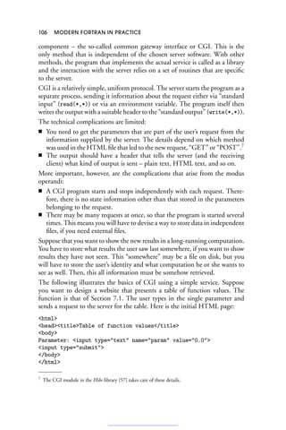 106 MODERN FORTRAN IN PRACTICE
component – the so-called common gateway interface or CGI. This is the
only method that is independent of the chosen server software. With other
methods, the program that implements the actual service is called as a library
and the interaction with the server relies on a set of routines that are specific
to the server.
CGI is a relatively simple, uniform protocol. The server starts the program as a
separate process, sending it information about the request either via “standard
input” (read(*,*)) or via an environment variable. The program itself then
writes the output with a suitable header to the “standard output” (write(*,*)).
The technical complications are limited:
■ You need to get the parameters that are part of the user’s request from the
information supplied by the server. The details depend on which method
was used in the HTML file that led to the new request, “GET” or “POST”.7
■ The output should have a header that tells the server (and the receiving
client) what kind of output is sent – plain text, HTML text, and so on.
More important, however, are the complications that arise from the modus
operandi:
■ A CGI program starts and stops independently with each request. There-
fore, there is no state information other than that stored in the parameters
belonging to the request.
■ There may be many requests at once, so that the program is started several
times. This means you will have to devise a way to store data in independent
files, if you need external files.
Suppose that you want to show the new results in a long-running computation.
You have to store what results the user saw last somewhere, if you want to show
results they have not seen. This “somewhere” may be a file on disk, but you
will have to store the user’s identity and what computation he or she wants to
see as well. Then, this all information must be somehow retrieved.
The following illustrates the basics of CGI using a simple service. Suppose
you want to design a website that presents a table of function values. The
function is that of Section 7.1. The user types in the single parameter and
sends a request to the server for the table. Here is the initial HTML page:
html
headtitleTable of function values/title
body
Parameter: input type=text name=param value=0.0
input type=submit
/body
/html
7 The CGI module in the Flibs library [57] takes care of these details.
 