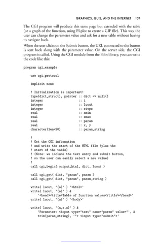 GRAPHICS, GUIS, AND THE INTERNET 107
The CGI program will produce this same page but extended with the table
(or a graph of the function, using PLplot to create a GIF file). This way the
user can change the parameter value and ask for a new table without having
to navigate back.
When the user clicks on the Submit button, the URL connected to the button
is sent back along with the parameter value. On the server side, the CGI
program is called. Using the CGI module from the Flibs library, you can write
the code like this:
program cgi_example
use cgi_protocol
implicit none
! Initialization is important!
type(dict_struct), pointer :: dict = null()
integer :: i
integer :: luout
integer :: steps
real :: xmin
real :: xmax
real :: param
real :: x, y
character(len=20) :: param_string
!
! Get the CGI information
! and write the start of the HTML file (plus the
! start of the table)
! (Note: we include the text entry and submit button,
! so the user can easily select a new value)
!
call cgi_begin( output_html, dict, luout )
call cgi_get( dict, param, param )
call cgi_get( dict, param, param_string )
write( luout, '(a)' ) 'html'
write( luout, '(a)' ) 
'headtitleTable of function values/title/head'
write( luout, '(a)' ) 'body'
write( luout, '(a,a,a)' ) 
'Parameter: input type=text name=param value=', 
trim(param_string), ' input type=submit'
 