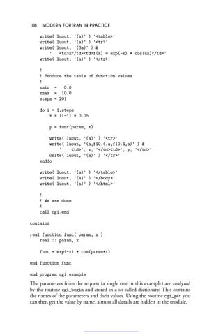 108 MODERN FORTRAN IN PRACTICE
write( luout, '(a)' ) 'table'
write( luout, '(a)' ) 'tr'
write( luout, '(3a)' ) 
' tdx/tdtdf(x) = exp(-x) * cos(ax)/td'
write( luout, '(a)' ) '/tr'
!
! Produce the table of function values
!
xmin = 0.0
xmax = 10.0
steps = 201
do i = 1,steps
x = (i-1) * 0.05
y = func(param, x)
write( luout, '(a)' ) 'tr'
write( luout, '(a,f10.4,a,f10.4,a)' ) 
' td', x, '/tdtd', y, '/td'
write( luout, '(a)' ) '/tr'
enddo
write( luout, '(a)' ) '/table'
write( luout, '(a)' ) '/body'
write( luout, '(a)' ) '/html'
!
! We are done
!
call cgi_end
contains
real function func( param, x )
real :: param, x
func = exp(-x) * cos(param*x)
end function func
end program cgi_example
The parameters from the request (a single one in this example) are analyzed
by the routine cgi_begin and stored in a so-called dictionary. This contains
the names of the parameters and their values. Using the routine cgi_get you
can then get the value by name, almost all details are hidden in the module.
 