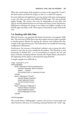 GRAPHICS, GUIS, AND THE INTERNET 109
When the actual output of the program is written to the output file (“word”),
the final routine can finish the output, so that it is a valid CGI response.
In a more elaborate web application, you may end up with many such programs
or just a few that can write many different HTML pages. The same principle
applies though: The various runs must be independent of each other and
only by external administration can you keep some form of state information.
Well-known techniques for doing so are cookies, but hidden variables in the
HTML page may help as well. These topics are beyond the scope of this book
[15].
7.4 Dealing with XML Files
With the Internet, one particular file format has become very popular: XML
files. The attraction of XML files is that their regular structure makes it possible
to develop generic libraries for parsing the contents and verifying that they
comply to the expected structure. This makes them very suitable for conveying,
configuration information.
Furthermore, the structure is hierarchical, making it easy to group the infor-
mation in ways that are most suitable for the purpose. This hierarchy is used
extensively in docbook [81], a set of conventions to structure the text and
layout of books, including software manuals (the PLplot library, discussed in
the beginning of this chapter, is documented using docbook).
A simple example of an XML file is:
?xml version=1.0?
bibliography
book reference=GulliversTravels
authorJonathan Swift/author
year.../year
titleGulliver's travels/title
/book
book reference=Iliad
authorHomer/author
yearunknown/year
titleIliad/title
/book
book reference=Odyssey
authorHomer/author
yearunknown/year
titleOdyssey/title
/book
...
/bibliography
The overall element “bibliography,” encloses a list of zero or more books and
other literature references, or everything contained between the “book” tags.
 