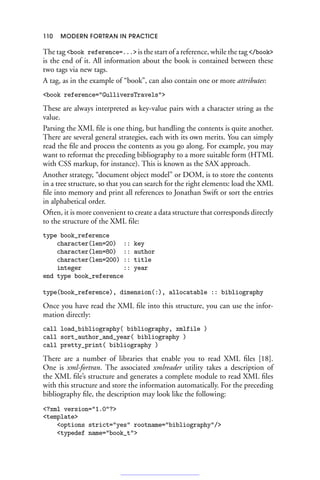 110 MODERN FORTRAN IN PRACTICE
The tag book reference=... is the start of a reference, while the tag /book
is the end of it. All information about the book is contained between these
two tags via new tags.
A tag, as in the example of “book”, can also contain one or more attributes:
book reference=GulliversTravels
These are always interpreted as key-value pairs with a character string as the
value.
Parsing the XML file is one thing, but handling the contents is quite another.
There are several general strategies, each with its own merits. You can simply
read the file and process the contents as you go along. For example, you may
want to reformat the preceding bibliography to a more suitable form (HTML
with CSS markup, for instance). This is known as the SAX approach.
Another strategy, “document object model” or DOM, is to store the contents
in a tree structure, so that you can search for the right elements: load the XML
file into memory and print all references to Jonathan Swift or sort the entries
in alphabetical order.
Often, it is more convenient to create a data structure that corresponds directly
to the structure of the XML file:
type book_reference
character(len=20) :: key
character(len=80) :: author
character(len=200) :: title
integer :: year
end type book_reference
type(book_reference), dimension(:), allocatable :: bibliography
Once you have read the XML file into this structure, you can use the infor-
mation directly:
call load_bibliography( bibliography, xmlfile )
call sort_author_and_year( bibliography )
call pretty_print( bibliography )
There are a number of libraries that enable you to read XML files [18].
One is xml-fortran. The associated xmlreader utility takes a description of
the XML file’s structure and generates a complete module to read XML files
with this structure and store the information automatically. For the preceding
bibliography file, the description may look like the following:
?xml version=1.0?
template
options strict=yes rootname=bibliography/
typedef name=book_t
 