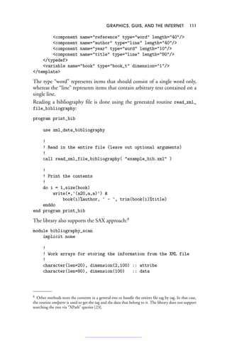 GRAPHICS, GUIS, AND THE INTERNET 111
component name=reference type=word length=40/
component name=author type=line length=40/
component name=year type=word length=10/
component name=title type=line length=80/
/typedef
variable name=book type=book_t dimension=1/
/template
The type “word” represents items that should consist of a single word only,
whereas the “line” represents items that contain arbitrary text contained on a
single line.
Reading a bibliography file is done using the generated routine read_xml_
file_bibliography:
program print_bib
use xml_data_bibliography
!
! Read in the entire file (leave out optional arguments)
!
call read_xml_file_bibliography( example_bib.xml )
!
! Print the contents
!
do i = 1,size(book)
write(*,'(a20,a,a)') 
book(i)%author, ' - ', trim(book(i)%title)
enddo
end program print_bib
The library also supports the SAX approach:8
module bibliography_scan
implicit none
!
! Work arrays for storing the information from the XML file
!
character(len=20), dimension(2,100) :: attribs
character(len=80), dimension(100) :: data
8 Other methods store the contents in a general tree or handle the entires file tag by tag. In that case,
the routine xmlparse is used to get the tag and the data that belong to it. The library does not support
searching the tree via “XPath” queries [23].
 