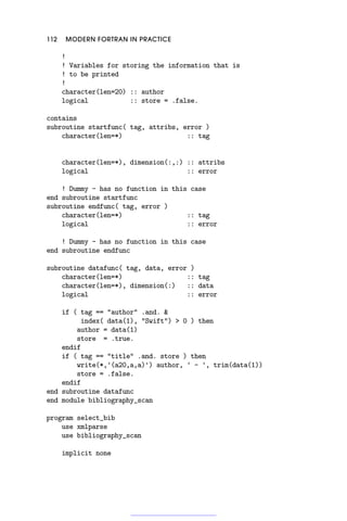 112 MODERN FORTRAN IN PRACTICE
!
! Variables for storing the information that is
! to be printed
!
character(len=20) :: author
logical :: store = .false.
contains
subroutine startfunc( tag, attribs, error )
character(len=*) :: tag
character(len=*), dimension(:,:) :: attribs
logical :: error
! Dummy - has no function in this case
end subroutine startfunc
subroutine endfunc( tag, error )
character(len=*) :: tag
logical :: error
! Dummy - has no function in this case
end subroutine endfunc
subroutine datafunc( tag, data, error )
character(len=*) :: tag
character(len=*), dimension(:) :: data
logical :: error
if ( tag == author .and. 
index( data(1), Swift)  0 ) then
author = data(1)
store = .true.
endif
if ( tag == title .and. store ) then
write(*,'(a20,a,a)') author, ' - ', trim(data(1))
store = .false.
endif
end subroutine datafunc
end module bibliography_scan
program select_bib
use xmlparse
use bibliography_scan
implicit none
 