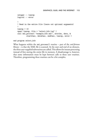 GRAPHICS, GUIS, AND THE INTERNET 113
integer :: lunrep
logical :: error
!
! Read in the entire file (leave out optional arguments)
!
lunrep = 10
open( lunrep, file = select_bib.log )
call xml_process( example_bib.xml, attribs, data, 
startfunc, datafunc, endfunc, lunrep, error )
end program select_bib
What happens within the xml_process() routine – part of the xml-fortran
library – is that the XML file is scanned. At the start and end of an element,
the three user-supplied subroutines are called. This allows for instant processing
instead of first storing the entire file in memory. A disadvantage is, however,
that some information must be kept between calls to these user routines.
Therefore, programming these routines can be a bit complex.
 