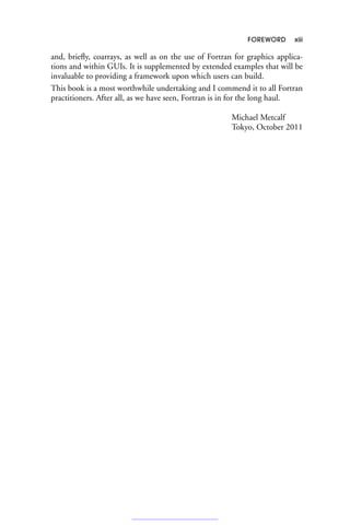 FOREWORD xiii
and, briefly, coarrays, as well as on the use of Fortran for graphics applica-
tions and within GUIs. It is supplemented by extended examples that will be
invaluable to providing a framework upon which users can build.
This book is a most worthwhile undertaking and I commend it to all Fortran
practitioners. After all, as we have seen, Fortran is in for the long haul.
Michael Metcalf
Tokyo, October 2011
 