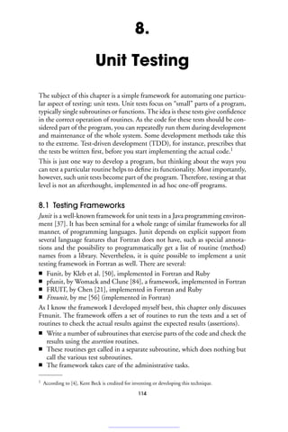 8.
Unit Testing
The subject of this chapter is a simple framework for automating one particu-
lar aspect of testing: unit tests. Unit tests focus on “small” parts of a program,
typically single subroutines or functions. The idea is these tests give confidence
in the correct operation of routines. As the code for these tests should be con-
sidered part of the program, you can repeatedly run them during development
and maintenance of the whole system. Some development methods take this
to the extreme. Test-driven development (TDD), for instance, prescribes that
the tests be written first, before you start implementing the actual code.1
This is just one way to develop a program, but thinking about the ways you
can test a particular routine helps to define its functionality. Most importantly,
however, such unit tests become part of the program. Therefore, testing at that
level is not an afterthought, implemented in ad hoc one-off programs.
8.1 Testing Frameworks
Junit is a well-known framework for unit tests in a Java programming environ-
ment [37]. It has been seminal for a whole range of similar frameworks for all
manner, of programming languages. Junit depends on explicit support from
several language features that Fortran does not have, such as special annota-
tions and the possibility to programmatically get a list of routine (method)
names from a library. Nevertheless, it is quite possible to implement a unit
testing framework in Fortran as well. There are several:
■ Funit, by Kleb et al. [50], implemented in Fortran and Ruby
■ pfunit, by Womack and Clune [84], a framework, implemented in Fortran
■ FRUIT, by Chen [21], implemented in Fortran and Ruby
■ Ftnunit, by me [56] (implemented in Fortran)
As I know the framework I developed myself best, this chapter only discusses
Ftnunit. The framework offers a set of routines to run the tests and a set of
routines to check the actual results against the expected results (assertions).
■ Write a number of subroutines that exercise parts of the code and check the
results using the assertion routines.
■ These routines get called in a separate subroutine, which does nothing but
call the various test subroutines.
■ The framework takes care of the administrative tasks.
1 According to [4], Kent Beck is credited for inventing or developing this technique.
114
 