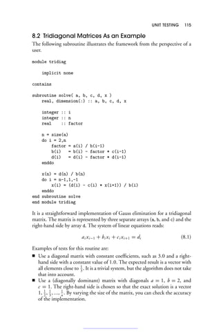 UNIT TESTING 115
8.2 Tridiagonal Matrices As an Example
The following subroutine illustrates the framework from the perspective of a
user.
module tridiag
implicit none
contains
subroutine solve( a, b, c, d, x )
real, dimension(:) :: a, b, c, d, x
integer :: i
integer :: n
real :: factor
n = size(a)
do i = 2,n
factor = a(i) / b(i-1)
b(i) = b(i) - factor * c(i-1)
d(i) = d(i) - factor * d(i-1)
enddo
x(n) = d(n) / b(n)
do i = n-1,1,-1
x(i) = (d(i) - c(i) * x(i+1)) / b(i)
enddo
end subroutine solve
end module tridiag
It is a straightforward implementation of Gauss elimination for a tridiagonal
matrix. The matrix is represented by three separate arrays (a, b, and c) and the
right-hand side by array d. The system of linear equations reads:
ai xi−1 + bi xi + ci xi+1 = di (8.1)
Examples of tests for this routine are:
■ Use a diagonal matrix with constant coefficients, such as 3.0 and a right-
hand side with a constant value of 1.0. The expected result is a vector with
all elements close to 1
3
. It is a trivial system, but the algorithm does not take
that into account.
■ Use a (diagonally dominant) matrix with diagonals a = 1, b = 2, and
c = 1. The right-hand side is chosen so that the exact solution is a vector
1, 1
2
, 1
3
, ..., 1
n
. By varying the size of the matrix, you can check the accuracy
of the implementation.
 