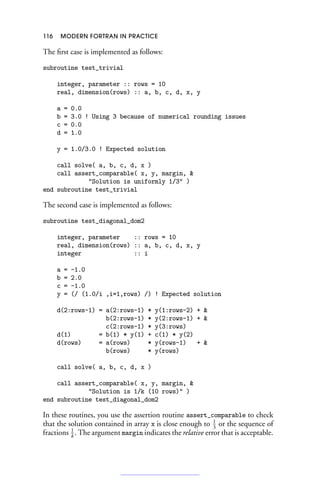 116 MODERN FORTRAN IN PRACTICE
The first case is implemented as follows:
subroutine test_trivial
integer, parameter :: rows = 10
real, dimension(rows) :: a, b, c, d, x, y
a = 0.0
b = 3.0 ! Using 3 because of numerical rounding issues
c = 0.0
d = 1.0
y = 1.0/3.0 ! Expected solution
call solve( a, b, c, d, x )
call assert_comparable( x, y, margin, 
Solution is uniformly 1/3 )
end subroutine test_trivial
The second case is implemented as follows:
subroutine test_diagonal_dom2
integer, parameter :: rows = 10
real, dimension(rows) :: a, b, c, d, x, y
integer :: i
a = -1.0
b = 2.0
c = -1.0
y = (/ (1.0/i ,i=1,rows) /) ! Expected solution
d(2:rows-1) = a(2:rows-1) * y(1:rows-2) + 
b(2:rows-1) * y(2:rows-1) + 
c(2:rows-1) * y(3:rows)
d(1) = b(1) * y(1) + c(1) * y(2)
d(rows) = a(rows) * y(rows-1) + 
b(rows) * y(rows)
call solve( a, b, c, d, x )
call assert_comparable( x, y, margin, 
Solution is 1/k (10 rows) )
end subroutine test_diagonal_dom2
In these routines, you use the assertion routine assert_comparable to check
that the solution contained in array x is close enough to 1
3
or the sequence of
fractions 1
k
. The argument margin indicates the relative error that is acceptable.
 