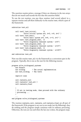UNIT TESTING 117
The assertion routine prints a message if there are elements in the two arrays
that do not match and records the fact that this assertion failed.
To run the test routines, you put these routines (and several others) in a
separate routine and call them indirectly via the routine test, which is part of
the framework:
subroutine test_all
call test( test_trivial, 
Solve trivial system a=0, b=3, c=0, d=1 )
call test( test_basic, 
Solve basic system a=0, b=6, c=-5, d=1 )
call test( test_diagonal_dom1, 
Solve diagonally dominant system - n=3)
call test( test_diagonal_dom2, 
Solve diagonally dominant system - n=10)
call test( test_diagonal_dom3, 
Solve diagonally dominant system - n=100)
end subroutine test_all
Now run this routine test_all via the framework at a convenient spot in the
program. Typically, this is run at the start for the following reasons:
program solve_tridiagonal_systems
use ftnunit
use tridiag ! The actual implementation
use test_tridiag ! The tests
implicit none
call runtests_init
call runtests( test_all )
call runtests_final
!
! If not in testing mode, then proceed with the ordinary
! processing ...
!
...
end program solve_tridiagonal_systems
The routines runtests_init, runtests, and runtests_final are all part of
the framework. If the program is not run in test mode (see the following), they
do nothing and the program simply continues with its ordinary processing.
Otherwise, the tests are run and when the last one is done, the program stops.
 