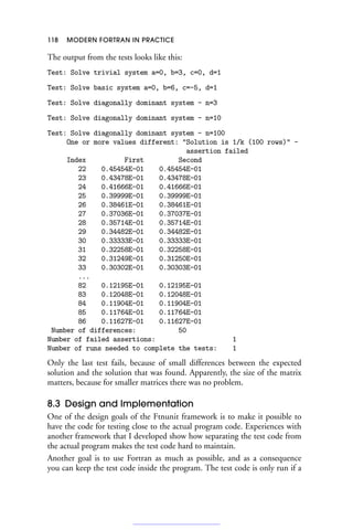 118 MODERN FORTRAN IN PRACTICE
The output from the tests looks like this:
Test: Solve trivial system a=0, b=3, c=0, d=1
Test: Solve basic system a=0, b=6, c=-5, d=1
Test: Solve diagonally dominant system - n=3
Test: Solve diagonally dominant system - n=10
Test: Solve diagonally dominant system - n=100
One or more values different: Solution is 1/k (100 rows) -
assertion failed
Index First Second
22 0.45454E-01 0.45454E-01
23 0.43478E-01 0.43478E-01
24 0.41666E-01 0.41666E-01
25 0.39999E-01 0.39999E-01
26 0.38461E-01 0.38461E-01
27 0.37036E-01 0.37037E-01
28 0.35714E-01 0.35714E-01
29 0.34482E-01 0.34482E-01
30 0.33333E-01 0.33333E-01
31 0.32258E-01 0.32258E-01
32 0.31249E-01 0.31250E-01
33 0.30302E-01 0.30303E-01
...
82 0.12195E-01 0.12195E-01
83 0.12048E-01 0.12048E-01
84 0.11904E-01 0.11904E-01
85 0.11764E-01 0.11764E-01
86 0.11627E-01 0.11627E-01
Number of differences: 50
Number of failed assertions: 1
Number of runs needed to complete the tests: 1
Only the last test fails, because of small differences between the expected
solution and the solution that was found. Apparently, the size of the matrix
matters, because for smaller matrices there was no problem.
8.3 Design and Implementation
One of the design goals of the Ftnunit framework is to make it possible to
have the code for testing close to the actual program code. Experiences with
another framework that I developed show how separating the test code from
the actual program makes the test code hard to maintain.
Another goal is to use Fortran as much as possible, and as a consequence
you can keep the test code inside the program. The test code is only run if a
 