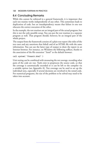 120 MODERN FORTRAN IN PRACTICE
8.4 Concluding Remarks
While this cannot be enforced in a general framework, it is important that
each test routine works independently of any other. This sometimes leads to
duplication of code, but an interdependency means that failure in one test
obscures the correct execution of the other.
In the example, the test routines are an integral part of the actual program, but
this is not the only possible setup. You can put the test routines in a separate
program as well. That program should, however, be an integral part of the
whole project.
The output from the framework consists of a plain text report (the titles of the
test cases and any assertions that failed) and of an HTML file with the same
information. You can use the latter type of output to show the report in an
Internet browser. For instance, on Windows the following suffices, thanks to
the association of the file extension “.html” to the default browser:
call system( ftnunit.html )
Unit testing can be combined with measuring the test coverage, recording what
parts of the code are run. Tools exist to preprocess the source code, so that
the coverage is automatically recorded or it can be left to the compiler via
a suitable option (see Appendix A). Test coverage can be used to set up the
individual tests, especially if several decisions are involved in the tested code.
For numerical programs, the size of the problem to be solved may need to be
taken into account.
 