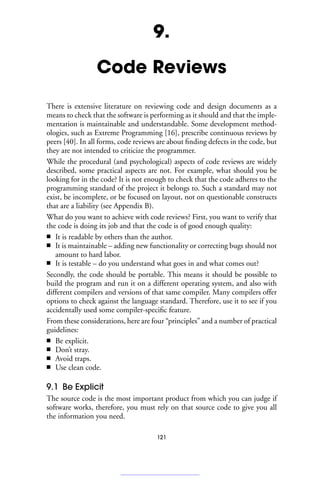 9.
Code Reviews
There is extensive literature on reviewing code and design documents as a
means to check that the software is performing as it should and that the imple-
mentation is maintainable and understandable. Some development method-
ologies, such as Extreme Programming [16], prescribe continuous reviews by
peers [40]. In all forms, code reviews are about finding defects in the code, but
they are not intended to criticize the programmer.
While the procedural (and psychological) aspects of code reviews are widely
described, some practical aspects are not. For example, what should you be
looking for in the code? It is not enough to check that the code adheres to the
programming standard of the project it belongs to. Such a standard may not
exist, be incomplete, or be focused on layout, not on questionable constructs
that are a liability (see Appendix B).
What do you want to achieve with code reviews? First, you want to verify that
the code is doing its job and that the code is of good enough quality:
■ It is readable by others than the author.
■ It is maintainable – adding new functionality or correcting bugs should not
amount to hard labor.
■ It is testable – do you understand what goes in and what comes out?
Secondly, the code should be portable. This means it should be possible to
build the program and run it on a different operating system, and also with
different compilers and versions of that same compiler. Many compilers offer
options to check against the language standard. Therefore, use it to see if you
accidentally used some compiler-specific feature.
From these considerations, here are four “principles” and a number of practical
guidelines:
■ Be explicit.
■ Don’t stray.
■ Avoid traps.
■ Use clean code.
9.1 Be Explicit
The source code is the most important product from which you can judge if
software works, therefore, you must rely on that source code to give you all
the information you need.
121
 