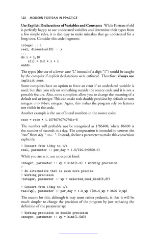 122 MODERN FORTRAN IN PRACTICE
Use Explicit Declarations of Variables and Constants While Fortran of old
is perfectly happy to use undeclared variables and determine their types from
a few simple rules, it is also easy to make mistakes that go undetected for a
long time. Consider this code fragment:
integer :: i
real, dimension(10) :: x
...
do i = l,10
x(i) = 2.0 * i + l
enddo
The typos (the use of a lower-case “L” instead of a digit “1”) would be caught
by the compiler if explicit declarations were enforced. Therefore, always use
implicit none.
Some compilers have an option to force an error if an undeclared variable is
used, but then you rely on something outside the source code and it is not a
portable feature. Also, some compilers allow you to change the meaning of a
default real or integer. This can make reals double precision by default or turn
integers into 8-byte integers. Again, this makes the program rely on features
not visible in the code.
Another example is the use of literal numbers in the source code:
rate = rate * 1.15740740740741e-5
The number will probably not be recognized as 1/86400, where 86400 is
the number of seconds in a day. The computation is intended to convert the
“rate” from day−1
to s −1
. Instead, declare a parameter to make this conversion
explicitly:
! Convert from 1/day to 1/s
real, parameter :: per_day = 1.0/(24.0*3600.0)
While you are at it, use an explicit kind:
integer, parameter :: wp = kind(1.0) ! Working precision
!
! An alternative that is even more precise:
! Working precision
!integer, parameter :: wp = selected_real_kind(6,37)
! Convert from 1/day to 1/s
real(wp), parameter :: per_day = 1.0_wp /(24.0_wp * 3600.0_wp)
The reason for this, although it may seem rather pedantic, is that it will be
much simpler to change the precision of the program by just replacing the
definition of the parameter wp:
! Working precision is double precision
integer, parameter :: wp = kind(1.0d0)
 