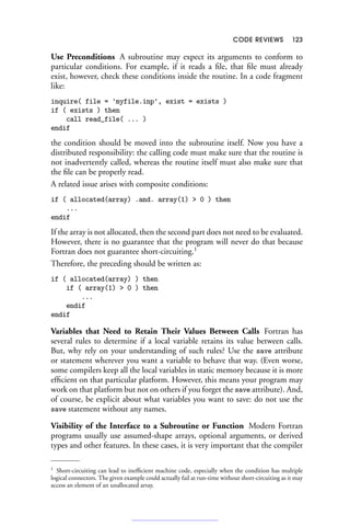 CODE REVIEWS 123
Use Preconditions A subroutine may expect its arguments to conform to
particular conditions. For example, if it reads a file, that file must already
exist, however, check these conditions inside the routine. In a code fragment
like:
inquire( file = 'myfile.inp', exist = exists )
if ( exists ) then
call read_file( ... )
endif
the condition should be moved into the subroutine itself. Now you have a
distributed responsibility: the calling code must make sure that the routine is
not inadvertently called, whereas the routine itself must also make sure that
the file can be properly read.
A related issue arises with composite conditions:
if ( allocated(array) .and. array(1)  0 ) then
...
endif
If the array is not allocated, then the second part does not need to be evaluated.
However, there is no guarantee that the program will never do that because
Fortran does not guarantee short-circuiting.1
Therefore, the preceding should be written as:
if ( allocated(array) ) then
if ( array(1)  0 ) then
...
endif
endif
Variables that Need to Retain Their Values Between Calls Fortran has
several rules to determine if a local variable retains its value between calls.
But, why rely on your understanding of such rules? Use the save attribute
or statement wherever you want a variable to behave that way. (Even worse,
some compilers keep all the local variables in static memory because it is more
efficient on that particular platform. However, this means your program may
work on that platform but not on others if you forget the save attribute). And,
of course, be explicit about what variables you want to save: do not use the
save statement without any names.
Visibility of the Interface to a Subroutine or Function Modern Fortran
programs usually use assumed-shape arrays, optional arguments, or derived
types and other features. In these cases, it is very important that the compiler
1 Short-circuiting can lead to inefficient machine code, especially when the condition has multiple
logical connectors. The given example could actually fail at run-time without short-circuiting as it may
access an element of an unallocated array.
 
