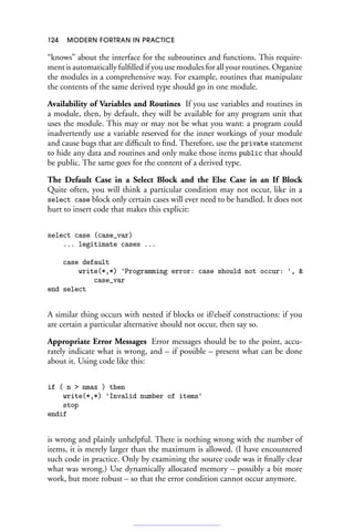 124 MODERN FORTRAN IN PRACTICE
“knows” about the interface for the subroutines and functions. This require-
ment is automatically fulfilled if you use modules for all your routines. Organize
the modules in a comprehensive way. For example, routines that manipulate
the contents of the same derived type should go in one module.
Availability of Variables and Routines If you use variables and routines in
a module, then, by default, they will be available for any program unit that
uses the module. This may or may not be what you want: a program could
inadvertently use a variable reserved for the inner workings of your module
and cause bugs that are difficult to find. Therefore, use the private statement
to hide any data and routines and only make those items public that should
be public. The same goes for the content of a derived type.
The Default Case in a Select Block and the Else Case in an If Block
Quite often, you will think a particular condition may not occur, like in a
select case block only certain cases will ever need to be handled. It does not
hurt to insert code that makes this explicit:
select case (case_var)
... legitimate cases ...
case default
write(*,*) 'Programming error: case should not occur: ', 
case_var
end select
A similar thing occurs with nested if blocks or if/elseif constructions: if you
are certain a particular alternative should not occur, then say so.
Appropriate Error Messages Error messages should be to the point, accu-
rately indicate what is wrong, and – if possible – present what can be done
about it. Using code like this:
if ( n  nmax ) then
write(*,*) 'Invalid number of items'
stop
endif
is wrong and plainly unhelpful. There is nothing wrong with the number of
items, it is merely larger than the maximum is allowed. (I have encountered
such code in practice. Only by examining the source code was it finally clear
what was wrong.) Use dynamically allocated memory – possibly a bit more
work, but more robust – so that the error condition cannot occur anymore.
 
