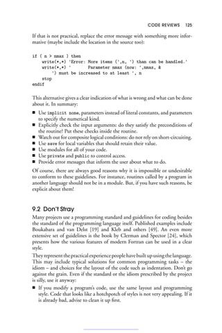 CODE REVIEWS 125
If that is not practical, replace the error message with something more infor-
mative (maybe include the location in the source too):
if ( n  nmax ) then
write(*,*) 'Error: More items (',n, ') than can be handled.'
write(*,*) ' Parameter nmax (now: ',nmax, 
') must be increased to at least ', n
stop
endif
This alternative gives a clear indication of what is wrong and what can be done
about it. In summary:
■ Use implicit none, parameters instead of literal constants, and parameters
to specify the numerical kind.
■ Explicitly check the input arguments: do they satisfy the preconditions of
the routine? Put these checks inside the routine.
■ Watch out for composite logical conditions: do not rely on short-circuiting.
■ Use save for local variables that should retain their value.
■ Use modules for all of your code.
■ Use private and public to control access.
■ Provide error messages that inform the user about what to do.
Of course, there are always good reasons why it is impossible or undesirable
to conform to these guidelines. For instance, routines called by a program in
another language should not be in a module. But, if you have such reasons, be
explicit about them!
9.2 Don’t Stray
Many projects use a programming standard and guidelines for coding besides
the standard of the programming language itself. Published examples include
Boukabara and van Delst [19] and Kleb and others [49]. An even more
extensive set of guidelines is the book by Clerman and Spector [24], which
presents how the various features of modern Fortran can be used in a clear
style.
They represent the practical experience people have built up using the language.
This may include typical solutions for common programming tasks – the
idiom – and choices for the layout of the code such as indentation. Don’t go
against the grain. Even if the standard or the idiom prescribed by the project
is silly, use it anyway:
■ If you modify a program’s code, use the same layout and programming
style. Code that looks like a hotchpotch of styles is not very appealing. If it
is already bad, advise to clean it up first.
 