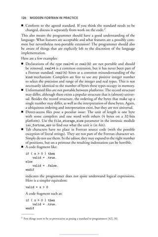 126 MODERN FORTRAN IN PRACTICE
■ Conform to the agreed standard. If you think the standard needs to be
changed, discuss it separately from work on the code.2
This also means the programmer should have a good understanding of the
language: What features are acceptable and what features are a possibly com-
mon but nevertheless non-portable extension? The programmer should also
be aware of things that are explicitly left to the discretion of the language
implementation.
Here are a few examples:
■ Declarations of the type real*4 or real(4) are not portable and should
be removed. real*4 is a common extension, but it has never been part of
a Fortran standard. real(4) hints at a common misunderstanding of the
kind mechanism: Compilers are free to use any positive integer number
to select the precision and range of the integer and real types. This is not
necessarily identical to the number of bytes these types occupy in memory.
■ Unformatted files are not portable between platforms: The record structure
may differ, although there exists a popular structure that is (almost) univer-
sal. Besides the record structure, the ordering of the bytes that make up a
single number may differ, as well as the interpretation of these bytes. Again,
a ubiquitous ordering and interpretation exist, but they are not universal.
■ Direct-access files pose a peculiar issue: The unit of length is one byte
with some compilers and one word with others (4 bytes on a 32-bits
platform). Use the file_storage_size parameter in the intrinsic module
iso_fortran_env to find out what the unit is (in bits).
■ Tab characters have no place in Fortran source code (with the possible
exception of literal strings). They are not part of the Fortran character set.
Simply do not use them. In the editor, they may expand to the right number
of positions, but on a printout the resulting indentation can be horrible.
■ A code fragment like:
if ( x  0 ) then
valid = .true.
else
valid = .false.
endif
indicates the programmer does not quite understand logical expressions.
Here is a simpler equivalent:
valid = x  0
A code fragment such as:
if ( x  0 ) then
valid = .true.
endif
2 Few things seem to be so provocative as posing a standard to programmers [42], [6].
 
