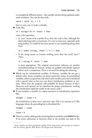 CODE REVIEWS 127
is a completely different matter – the variable valid is being updated under
some condition. You can do that with:
valid = valid .or. x  0
but it is very easy to make a mistake.
■ Code like:
if ( string(1:5) == 'start' ) then
raises a few questions:
– Is “start” meant to be a prefix? If so, then this code is fine, although the
fixed substring index is worrisome. It is easy to miscount, especially with
long prefixes. It would be less error-prone to use something along these
lines:
if ( index( string, 'start' ) == 1 ) then
– Is the string meant to contain nothing more than the word “start”?
Then,
if ( string == 'start' ) then
is more appropriate. The original construction indicates yet another
misunderstanding: In Fortran, strings are padded with blanks (spaces)
before such a comparison. There is no need for taking the substring.
■ Watch out for uninitialized variables. In Fortran, variables do not get a
default value. Some compilers can detect particular classes of uninitialized
variables, others can generate code where each variable and array is initialized
with a special value so that you can detect initialization problems at run-
time. (Note that the program will probably be slower because of this.)
However, such options are no substitute for proper initialization, making
the initialization explicitly visible in the source code.3
■ If you initialize a variable via a data statement or initialization expression
like:
integer :: count = 0
the initialization is done once, and once only. This is in contrast to C-like
languages where the preceding line is shorthand for:
integer :: count
...
count = 0
■ There is a rather subtle gotcha involving data in modules and COMMON blocks:
If no active subroutine or function refers to the module (via use) or the
3 Some compilers can find uninitialized variables if both optimization and warnings are turned on
[48]. For instance, gfortran -Wall -Wextra -O2 will give more information.
 