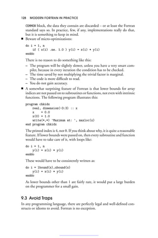 128 MODERN FORTRAN IN PRACTICE
COMMON block, the data they contain are discarded – or at least the Fortran
standard says so. In practice, few, if any, implementations really do that,
but it is something to keep in mind.
■ Beware of micro-optimizations:
do i = 1, n
if ( x(i) .ne. 1.0 ) y(i) = x(i) * y(i)
enddo
There is no reason to do something like this:
– The program will be slightly slower, unless you have a very smart com-
piler, because in every iteration the condition has to be checked.
– The time saved by not multiplying the trivial factor is marginal.
– The code is more difficult to read.
– You do not gain accuracy.
■ A somewhat surprising feature of Fortran is that lower bounds for array
indices are not passed on to subroutines or functions, not even with intrinsic
functions. The following program illustrates this:
program chkidx
real, dimension(-3:3) :: x
x = 0.0
x(0) = 1.0
write(*,*) 'Maximum at: ', maxloc(x)
end program chkidx
The printed index is 4, not 0. If you think about why, it is quite a reasonable
feature. If lower bounds were passed on, then every subroutine and function
would have to take care of it, with loops like:
do i = 1, n
y(i) = x(i) * y(i)
enddo
These would have to be consistently written as:
do i = lbound(x),ubound(x)
y(i) = x(i) * y(i)
enddo
As lower bounds other than 1 are fairly rare, it would put a large burden
on the programmer for a small gain.
9.3 Avoid Traps
In any programming language, there are perfectly legal and well-defined con-
structs or idioms to avoid. Fortran is no exception.
 
