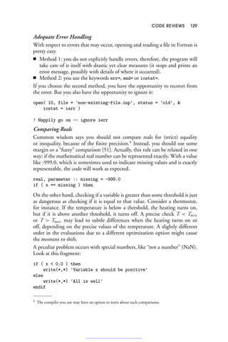 CODE REVIEWS 129
Adequate Error Handling
With respect to errors that may occur, opening and reading a file in Fortran is
pretty easy.
■ Method 1: you do not explicitly handle errors, therefore, the program will
take care of it itself with drastic yet clear measures (it stops and prints an
error message, possibly with details of where it occurred).
■ Method 2: you use the keywords err=, end= or iostat=.
If you choose the second method, you have the opportunity to recover from
the error. But you also have the opportunity to ignore it:
open( 10, file = 'non-existing-file.inp', status = 'old', 
iostat = ierr )
! Happily go on -- ignore ierr
Comparing Reals
Common wisdom says you should not compare reals for (strict) equality
or inequality, because of the finite precision.4
Instead, you should use some
margin or a “fuzzy” comparison [51]. Actually, this rule can be relaxed in one
way: if the mathematical real number can be represented exactly. With a value
like -999.0, which is sometimes used to indicate missing values and is exactly
representable, the code will work as expected.
real, parameter :: missing = -999.0
if ( x == missing ) then
On the other hand, checking if a variable is greater than some threshold is just
as dangerous as checking if it is equal to that value. Consider a thermostat,
for instance. If the temperature is below a threshold, the heating turns on,
but if it is above another threshold, it turns off. A precise check T  Tmin
or T  Tmax may lead to subtle differences when the heating turns on or
off, depending on the precise values of the temperature. A slightly different
order in the evaluations due to a different optimization option might cause
the moment to shift.
A peculiar problem occurs with special numbers, like “not a number” (NaN).
Look at this fragment:
if ( x  0.0 ) then
write(*,*) 'Variable x should be positive'
else
write(*,*) 'All is well'
endif
4 The compiler you use may have an option to warn about such comparisons.
 