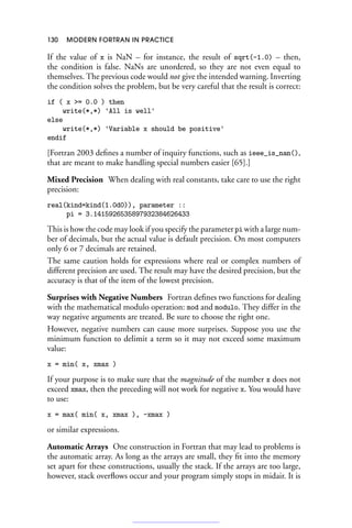 130 MODERN FORTRAN IN PRACTICE
If the value of x is NaN – for instance, the result of sqrt(-1.0) – then,
the condition is false. NaNs are unordered, so they are not even equal to
themselves. The previous code would not give the intended warning. Inverting
the condition solves the problem, but be very careful that the result is correct:
if ( x = 0.0 ) then
write(*,*) 'All is well'
else
write(*,*) 'Variable x should be positive'
endif
[Fortran 2003 defines a number of inquiry functions, such as ieee_is_nan(),
that are meant to make handling special numbers easier [65].]
Mixed Precision When dealing with real constants, take care to use the right
precision:
real(kind=kind(1.0d0)), parameter ::
pi = 3.1415926535897932384626433
This is how the code may look if you specify the parameter pi with a large num-
ber of decimals, but the actual value is default precision. On most computers
only 6 or 7 decimals are retained.
The same caution holds for expressions where real or complex numbers of
different precision are used. The result may have the desired precision, but the
accuracy is that of the item of the lowest precision.
Surprises with Negative Numbers Fortran defines two functions for dealing
with the mathematical modulo operation: mod and modulo. They differ in the
way negative arguments are treated. Be sure to choose the right one.
However, negative numbers can cause more surprises. Suppose you use the
minimum function to delimit a term so it may not exceed some maximum
value:
x = min( x, xmax )
If your purpose is to make sure that the magnitude of the number x does not
exceed xmax, then the preceding will not work for negative x. You would have
to use:
x = max( min( x, xmax ), -xmax )
or similar expressions.
Automatic Arrays One construction in Fortran that may lead to problems is
the automatic array. As long as the arrays are small, they fit into the memory
set apart for these constructions, usually the stack. If the arrays are too large,
however, stack overflows occur and your program simply stops in midair. It is
 