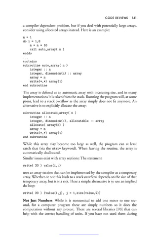 CODE REVIEWS 131
a compiler-dependent problem, but if you deal with potentially large arrays,
consider using allocated arrays instead. Here is an example:
n = 1
do i = 1,8
n = n * 10
call auto_array( n )
enddo
...
contains
subroutine auto_array( n )
integer :: n
integer, dimension(n) :: array
array = n
write(*,*) array(1)
end subroutine
The array is defined as an automatic array with increasing size, and in many
implementations it is taken from the stack. Running the program will, at some
point, lead to a stack overflow as the array simply does not fit anymore. An
alternative is to explicitly allocate the array:
subroutine allocated_array( n )
integer :: n
integer, dimension(:), allocatable :: array
allocate( array(n) )
array = n
write(*,*) array(1)
end subroutine
While this array may become too large as well, the program can at least
catch that (via the stat= keyword). When leaving the routine, the array is
automatically deallocated.
Similar issues exist with array sections: The statement
write( 20 ) value(i,:)
uses an array section that can be implemented by the compiler as a temporary
array. Whether or not this leads to a stack overflow depends on the size of that
temporary array, but it is a risk. Here a simple alternative is to use an implied
do loop:
write( 20 ) (value(i,j), j = 1,size(value,2))
Not Just Numbers While it is nonsensical to add one meter to one sec-
ond, for a computer program these are simply numbers so it does the
computation without any protest. There are several libraries [70] that can
help with the correct handling of units. If you have not used them during
 