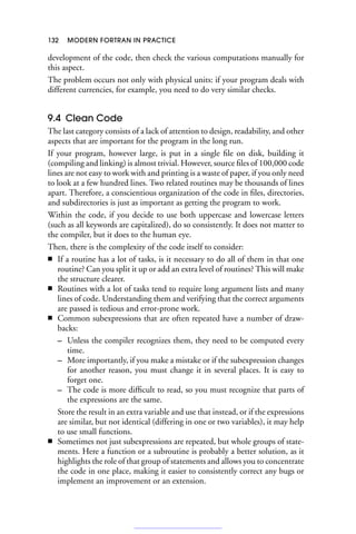 132 MODERN FORTRAN IN PRACTICE
development of the code, then check the various computations manually for
this aspect.
The problem occurs not only with physical units: if your program deals with
different currencies, for example, you need to do very similar checks.
9.4 Clean Code
The last category consists of a lack of attention to design, readability, and other
aspects that are important for the program in the long run.
If your program, however large, is put in a single file on disk, building it
(compiling and linking) is almost trivial. However, source files of 100,000 code
lines are not easy to work with and printing is a waste of paper, if you only need
to look at a few hundred lines. Two related routines may be thousands of lines
apart. Therefore, a conscientious organization of the code in files, directories,
and subdirectories is just as important as getting the program to work.
Within the code, if you decide to use both uppercase and lowercase letters
(such as all keywords are capitalized), do so consistently. It does not matter to
the compiler, but it does to the human eye.
Then, there is the complexity of the code itself to consider:
■ If a routine has a lot of tasks, is it necessary to do all of them in that one
routine? Can you split it up or add an extra level of routines? This will make
the structure clearer.
■ Routines with a lot of tasks tend to require long argument lists and many
lines of code. Understanding them and verifying that the correct arguments
are passed is tedious and error-prone work.
■ Common subexpressions that are often repeated have a number of draw-
backs:
– Unless the compiler recognizes them, they need to be computed every
time.
– More importantly, if you make a mistake or if the subexpression changes
for another reason, you must change it in several places. It is easy to
forget one.
– The code is more difficult to read, so you must recognize that parts of
the expressions are the same.
Store the result in an extra variable and use that instead, or if the expressions
are similar, but not identical (differing in one or two variables), it may help
to use small functions.
■ Sometimes not just subexpressions are repeated, but whole groups of state-
ments. Here a function or a subroutine is probably a better solution, as it
highlights the role of that group of statements and allows you to concentrate
the code in one place, making it easier to consistently correct any bugs or
implement an improvement or an extension.
 