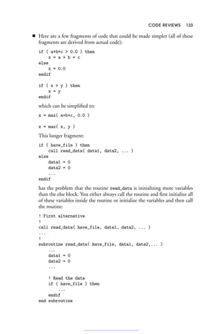 CODE REVIEWS 133
■ Here are a few fragments of code that could be made simpler (all of these
fragments are derived from actual code):
if ( a+b+c  0.0 ) then
x = a + b + c
else
x = 0.0
endif
if ( x  y ) then
x = y
endif
which can be simplified to:
x = max( a+b+c, 0.0 )
x = max( x, y )
This longer fragment:
if ( have_file ) then
call read_data( data1, data2, ... )
else
data1 = 0
data2 = 0
...
endif
has the problem that the routine read_data is initializing more variables
than the else block. You either always call the routine and first initialize all
of these variables inside the routine or initialize the variables and then call
the routine:
! First alternative
!
call read_data( have_file, data1, data2, ... )
...
!
subroutine read_data( have_file, data1, data2,... )
...
data1 = 0
data2 = 0
...
! Read the data
if ( have_file ) then
...
endif
end subroutine
 