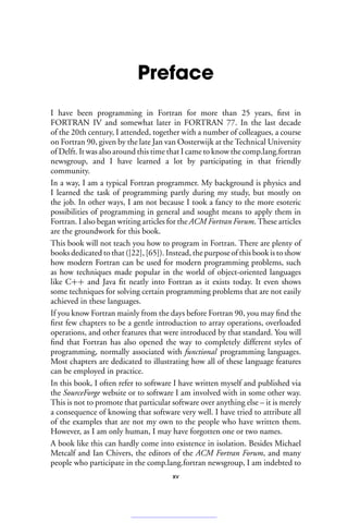 Preface
I have been programming in Fortran for more than 25 years, first in
FORTRAN IV and somewhat later in FORTRAN 77. In the last decade
of the 20th century, I attended, together with a number of colleagues, a course
on Fortran 90, given by the late Jan van Oosterwijk at the Technical University
of Delft. It was also around this time that I came to know the comp.lang.fortran
newsgroup, and I have learned a lot by participating in that friendly
community.
In a way, I am a typical Fortran programmer. My background is physics and
I learned the task of programming partly during my study, but mostly on
the job. In other ways, I am not because I took a fancy to the more esoteric
possibilities of programming in general and sought means to apply them in
Fortran. I also began writing articles for the ACM Fortran Forum. These articles
are the groundwork for this book.
This book will not teach you how to program in Fortran. There are plenty of
books dedicated to that ([22], [65]). Instead, the purpose of this book is to show
how modern Fortran can be used for modern programming problems, such
as how techniques made popular in the world of object-oriented languages
like C++ and Java fit neatly into Fortran as it exists today. It even shows
some techniques for solving certain programming problems that are not easily
achieved in these languages.
If you know Fortran mainly from the days before Fortran 90, you may find the
first few chapters to be a gentle introduction to array operations, overloaded
operations, and other features that were introduced by that standard. You will
find that Fortran has also opened the way to completely different styles of
programming, normally associated with functional programming languages.
Most chapters are dedicated to illustrating how all of these language features
can be employed in practice.
In this book, I often refer to software I have written myself and published via
the SourceForge website or to software I am involved with in some other way.
This is not to promote that particular software over anything else – it is merely
a consequence of knowing that software very well. I have tried to attribute all
of the examples that are not my own to the people who have written them.
However, as I am only human, I may have forgotten one or two names.
A book like this can hardly come into existence in isolation. Besides Michael
Metcalf and Ian Chivers, the editors of the ACM Fortran Forum, and many
people who participate in the comp.lang.fortran newsgroup, I am indebted to
xv
 