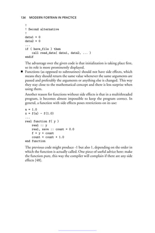 134 MODERN FORTRAN IN PRACTICE
!
! Second alternative
!
data1 = 0
data2 = 0
...
if ( have_file ) then
call read_data( data1, data2, ... )
endif
The advantage over the given code is that initialization is taking place first,
so its role is more prominently displayed.
■ Functions (as opposed to subroutines) should not have side effects, which
means they should return the same value whenever the same arguments are
passed and preferably the arguments or anything else is changed. This way
they stay close to the mathematical concept and there is less surprise when
using them.
Another reason for functions without side effects is that in a multithreaded
program, it becomes almost impossible to keep the program correct. In
general, a function with side effects poses restrictions on its use:
a = 1.0
x = f(a) - f(1.0)
...
real function f( y )
real :: y
real, save :: count = 0.0
f = y + count
count = count + 1.0
end function
The previous code might produce -1 but also 1, depending on the order in
which the function is actually called. One piece of useful advice here: make
the function pure, this way the compiler will complain if there are any side
effects [48].
 