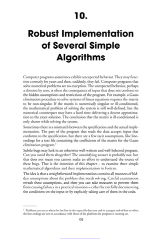 10.
Robust Implementation
of Several Simple
Algorithms
Computer programs sometimes exhibit unexpected behavior. They may func-
tion correctly for years and then, suddenly, they fail. Computer programs that
solve numerical problems are no exception. The unexpected behavior, perhaps
a division by zero, is often the consequence of input that does not conform to
the hidden assumptions and restrictions of the program. For example, a Gauss
elimination procedure to solve systems of linear equations requires the matrix
to be non-singular. If the matrix is numerically singular or ill-conditioned,
the mathematical problem of solving the system is still well-defined, but the
numerical counterpart may have a hard time delivering a decent approxima-
tion to the exact solution. The conclusion that the matrix is ill-conditioned is
only drawn while solving the system.
Sometimes there is a mismatch between the specification and the actual imple-
mentation. The part of the program that reads the data accepts input that
conforms to the specification, but there are a few tacit assumptions, like line-
endings for a text file containing the coefficients of the matrix for the Gauss
elimination program.1
Subtle bugs may lurk in an otherwise well-written and well-behaved program.
Can you avoid them altogether? The unsatisfying answer is probably not, but
that does not mean you cannot make an effort to understand the source of
these bugs. That is the intention of this chapter – to examine three simple
mathematical algorithms and their implementation in Fortran.
The idea is that a straightforward implementation contains all manners of hid-
den assumptions about the problem that needs solving. Careful examination
reveals these assumptions, and then you can take measures to prevent them
from causing failures in a practical situation – either by carefully documenting
the conditions on the input or by explicitly taking care of them in the code.
1 Problems can occur when the last line in the input file does not end in a proper end-of-line or when
the line endings are not in accordance with those of the platform the program is running on.
135
 