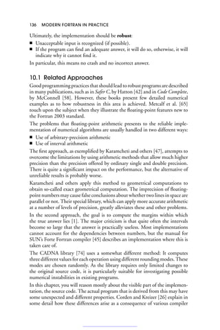 136 MODERN FORTRAN IN PRACTICE
Ultimately, the implementation should be robust:
■ Unacceptable input is recognized (if possible).
■ If the program can find an adequate answer, it will do so, otherwise, it will
indicate why it cannot find it.
In particular, this means no crash and no incorrect answer.
10.1 Related Approaches
Good programming practices that should lead to robust programs are described
in many publications, such as in Safer C, by Hatton [42] and in Code Complete,
by McConnell [58]. However, these books present few detailed numerical
examples as to how robustness in this area is achieved. Metcalf et al. [65]
touch upon the subject when they illustrate the floating-point features new to
the Fortran 2003 standard.
The problems that floating-point arithmetic presents to the reliable imple-
mentation of numerical algorithms are usually handled in two different ways:
■ Use of arbitrary-precision arithmetic
■ Use of interval arithmetic
The first approach, as exemplified by Karamcheti and others [47], attempts to
overcome the limitations by using arithmetic methods that allow much higher
precision than the precision offered by ordinary single and double precision.
There is quite a significant impact on the performance, but the alternative of
unreliable results is probably worse.
Karamcheti and others apply this method to geometrical computations to
obtain so-called exact geometrical computation. The imprecision of floating-
point numbers may cause false conclusions about whether two lines in space are
parallel or not. Their special library, which can apply more accurate arithmetic
at a number of levels of precision, greatly alleviates these and other problems.
In the second approach, the goal is to compute the margins within which
the true answer lies [1]. The major criticism is that quite often the intervals
become so large that the answer is practically useless. Most implementations
cannot account for the dependencies between numbers, but the manual for
SUN’s Forte Fortran compiler [45] describes an implementation where this is
taken care of.
The CADNA library [74] uses a somewhat different method: It computes
three different values for each operation using different rounding modes. These
modes are chosen randomly. As the library requires only limited changes to
the original source code, it is particularly suitable for investigating possible
numerical instabilities in existing programs.
In this chapter, you will reason mostly about the visible part of the implemen-
tation, the source code. The actual program that is derived from this may have
some unexpected and different properties. Corden and Kreizer [26] explain in
some detail how these differences arise as a consequence of various compiler
 