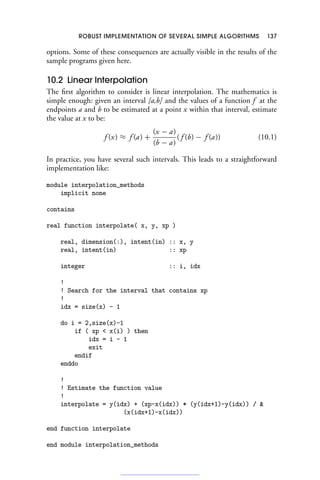 ROBUST IMPLEMENTATION OF SEVERAL SIMPLE ALGORITHMS 137
options. Some of these consequences are actually visible in the results of the
sample programs given here.
10.2 Linear Interpolation
The first algorithm to consider is linear interpolation. The mathematics is
simple enough: given an interval [a,b] and the values of a function f at the
endpoints a and b to be estimated at a point x within that interval, estimate
the value at x to be:
f (x) ≈ f (a) +
(x − a)
(b − a)
( f (b) − f (a)) (10.1)
In practice, you have several such intervals. This leads to a straightforward
implementation like:
module interpolation_methods
implicit none
contains
real function interpolate( x, y, xp )
real, dimension(:), intent(in) :: x, y
real, intent(in) :: xp
integer :: i, idx
!
! Search for the interval that contains xp
!
idx = size(x) - 1
do i = 2,size(x)-1
if ( xp  x(i) ) then
idx = i - 1
exit
endif
enddo
!
! Estimate the function value
!
interpolate = y(idx) + (xp-x(idx)) * (y(idx+1)-y(idx)) / 
(x(idx+1)-x(idx))
end function interpolate
end module interpolation_methods
 