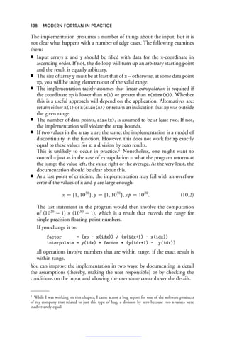 138 MODERN FORTRAN IN PRACTICE
The implementation presumes a number of things about the input, but it is
not clear what happens with a number of edge cases. The following examines
them:
■ Input arrays x and y should be filled with data for the x-coordinate in
ascending order. If not, the do loop will turn up an arbitrary starting point
and the result is equally arbitrary.
■ The size of array y must be at least that of x – otherwise, at some data point
xp, you will be using elements out of the valid range.
■ The implementation tacitly assumes that linear extrapolation is required if
the coordinate xp is lower than x(1) or greater than x(size(x)). Whether
this is a useful approach will depend on the application. Alternatives are:
return either x(1) or x(size(x)) or return an indication that xp was outside
the given range.
■ The number of data points, size(x), is assumed to be at least two. If not,
the implementation will violate the array bounds.
■ If two values in the array x are the same, the implementation is a model of
discontinuity in the function. However, this does not work for xp exactly
equal to these values for x: a division by zero results.
This is unlikely to occur in practice.2
Nonetheless, one might want to
control – just as in the case of extrapolation – what the program returns at
the jump: the value left, the value right or the average. At the very least, the
documentation should be clear about this.
■ As a last point of criticism, the implementation may fail with an overflow
error if the values of x and y are large enough:
x = {1, 1030
}, y = {1, 1030
}, xp = 1020
. (10.2)
The last statement in the program would then involve the computation
of (1020
− 1) × (1030
− 1), which is a result that exceeds the range for
single-precision floating-point numbers.
If you change it to:
factor = (xp - x(idx)) / (x(idx+1) - x(idx))
interpolate = y(idx) + factor * (y(idx+1) - y(idx))
all operations involve numbers that are within range, if the exact result is
within range.
You can improve the implementation in two ways: by documenting in detail
the assumptions (thereby, making the user responsible) or by checking the
conditions on the input and allowing the user some control over the details.
2 While I was working on this chapter, I came across a bug report for one of the software products
of my company that related to just this type of bug, a division by zero because two x-values were
inadvertently equal.
 