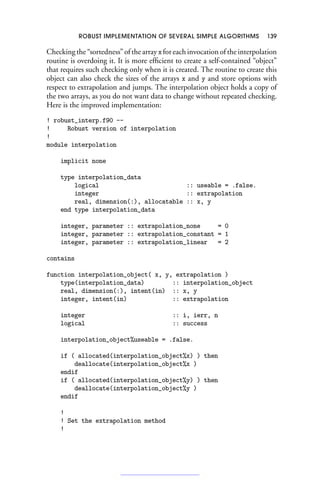 ROBUST IMPLEMENTATION OF SEVERAL SIMPLE ALGORITHMS 139
Checking the “sortedness” of the array xfor each invocation of the interpolation
routine is overdoing it. It is more efficient to create a self-contained “object”
that requires such checking only when it is created. The routine to create this
object can also check the sizes of the arrays x and y and store options with
respect to extrapolation and jumps. The interpolation object holds a copy of
the two arrays, as you do not want data to change without repeated checking.
Here is the improved implementation:
! robust_interp.f90 --
! Robust version of interpolation
!
module interpolation
implicit none
type interpolation_data
logical :: useable = .false.
integer :: extrapolation
real, dimension(:), allocatable :: x, y
end type interpolation_data
integer, parameter :: extrapolation_none = 0
integer, parameter :: extrapolation_constant = 1
integer, parameter :: extrapolation_linear = 2
contains
function interpolation_object( x, y, extrapolation )
type(interpolation_data) :: interpolation_object
real, dimension(:), intent(in) :: x, y
integer, intent(in) :: extrapolation
integer :: i, ierr, n
logical :: success
interpolation_object%useable = .false.
if ( allocated(interpolation_object%x) ) then
deallocate(interpolation_object%x )
endif
if ( allocated(interpolation_object%y) ) then
deallocate(interpolation_object%y )
endif
!
! Set the extrapolation method
!
 